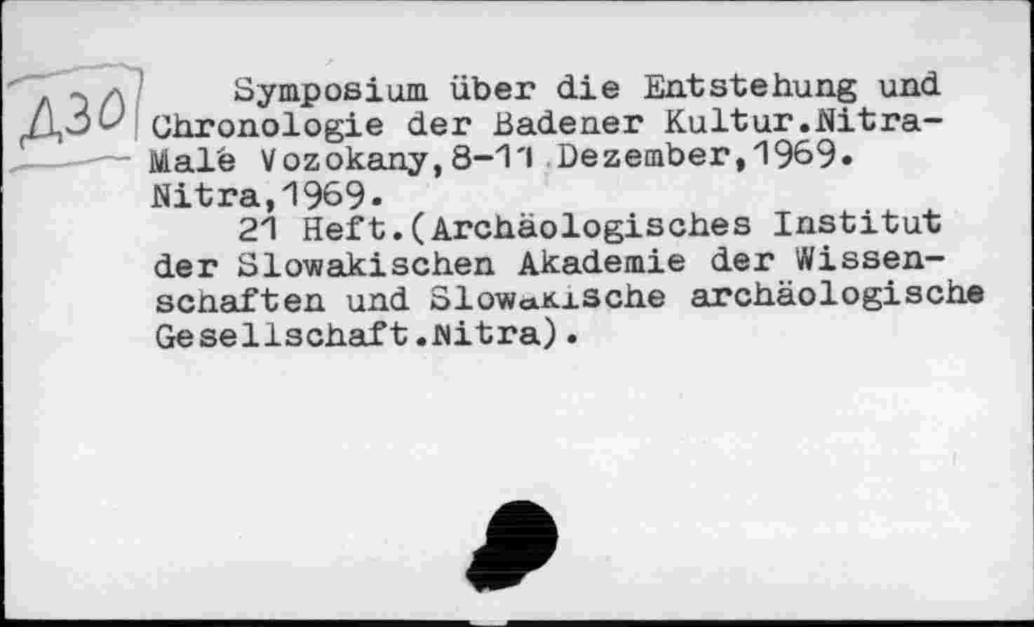 ﻿л z\ Symposium über die Entstehung und Chronologie der Badener Kultur.Nitra-.---— Male Vozokany, 8-1'1 Dezember, 1969«
Nitra,1969»
21 Heft.(Archäologisches Institut der Slowakischen Akademie der Wissenschaften und Slow<*Kxsche archäologische Gesellschaft.Nitra).